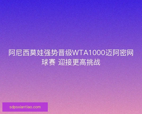 阿尼西莫娃强势晋级WTA1000迈阿密网球赛 迎接更高挑战