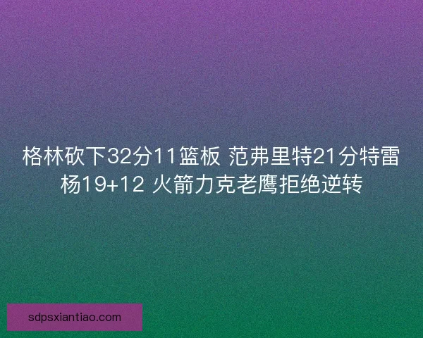 格林砍下32分11篮板 范弗里特21分特雷杨19+12 火箭力克老鹰拒绝逆转