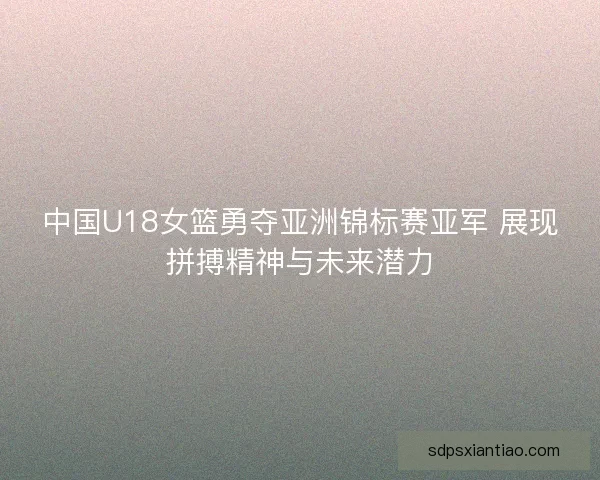 中国U18女篮勇夺亚洲锦标赛亚军 展现拼搏精神与未来潜力