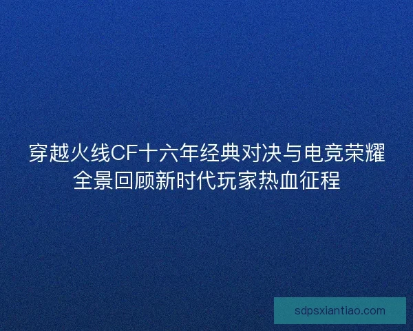 穿越火线CF十六年经典对决与电竞荣耀全景回顾新时代玩家热血征程