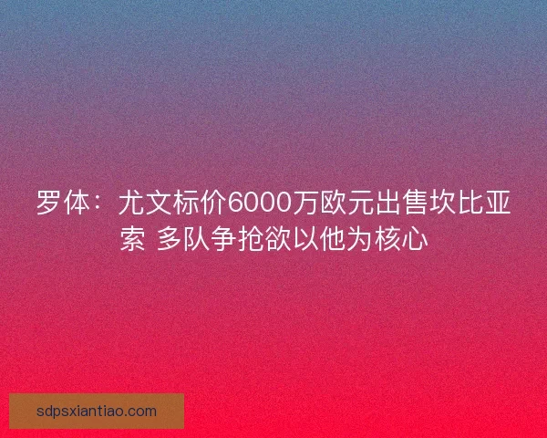 罗体:尤文标价6000万欧元出售坎比亚索 多队争抢欲以他为核心 罗体:尤文标价6000万欧元出售坎比亚索 多队争抢欲以他为核心