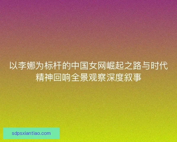 以李娜为标杆的中国女网崛起之路与时代精神回响全景观察深度叙事