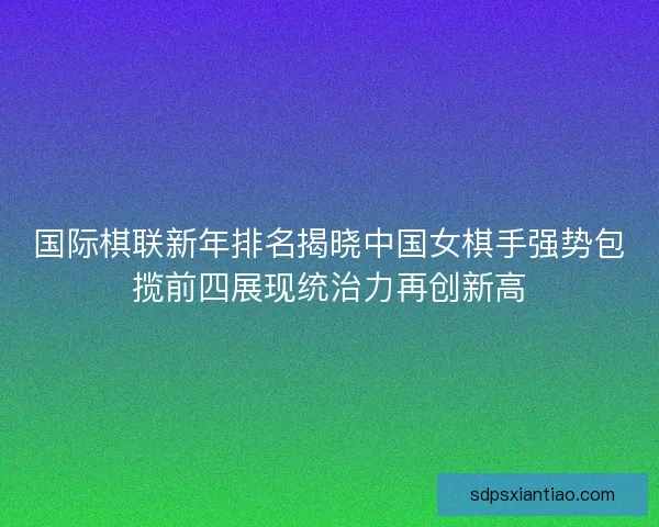 国际棋联新年排名揭晓中国女棋手强势包揽前四展现统治力再创新高