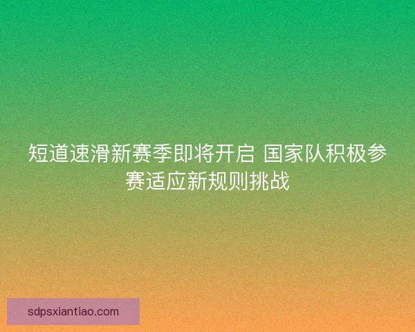 短道速滑新赛季即将开启 国家队积极参赛适应新规则挑战