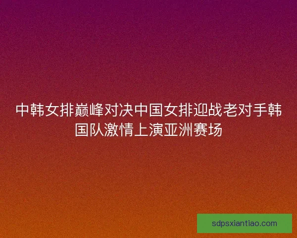 中韩女排巅峰对决中国女排迎战老对手韩国队激情上演亚洲赛场