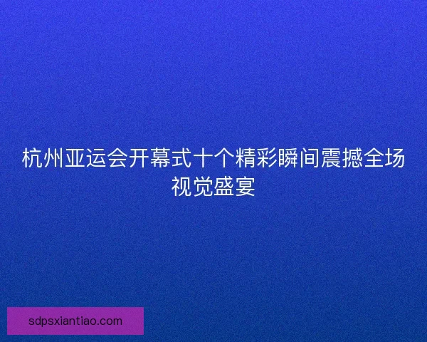 杭州亚运会开幕式十个精彩瞬间震撼全场视觉盛宴