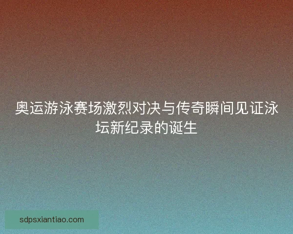 奥运游泳赛场激烈对决与传奇瞬间见证泳坛新纪录的诞生 奥运游泳赛场激烈对决与传奇瞬间见证泳坛新纪录的诞生