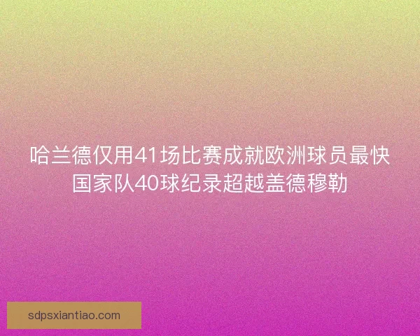 哈兰德仅用41场比赛成就欧洲球员最快国家队40球纪录超越盖德穆勒 哈兰德仅用41场比赛成就欧洲球员最快国家队40球纪录超越盖德穆勒