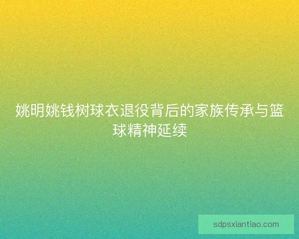 姚明姚钱树球衣退役背后的家族传承与篮球精神延续 姚明姚钱树球衣退役背后的家族传承与篮球精神延续