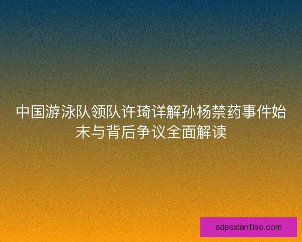 中国游泳队领队许琦详解孙杨禁药事件始末与背后争议全面解读 中国游泳队领队许琦详解孙杨禁药事件始末与背后争议全面解读