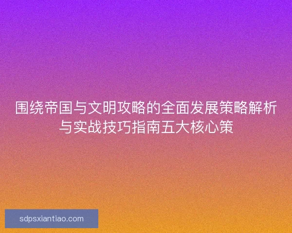 围绕帝国与文明攻略的全面发展策略解析与实战技巧指南五大核心策 围绕帝国与文明攻略的全面发展策略解析与实战技巧指南五大核心策