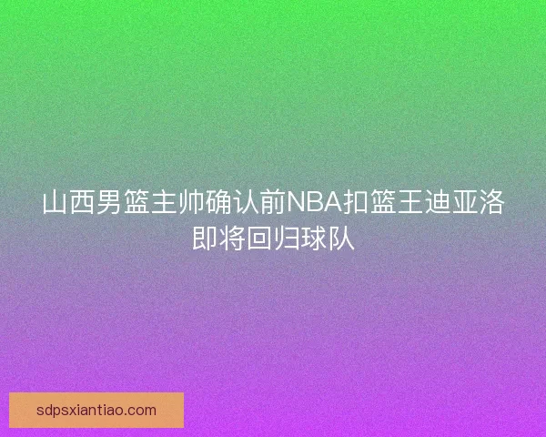 山西男篮主帅确认前NBA扣篮王迪亚洛即将回归球队 山西男篮主帅确认前NBA扣篮王迪亚洛即将回归球队