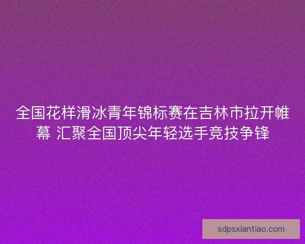 全国花样滑冰青年锦标赛在吉林市拉开帷幕 汇聚全国顶尖年轻选手竞技争锋 全国花样滑冰青年锦标赛在吉林市拉开帷幕 汇聚全国顶尖年轻选手竞技争锋