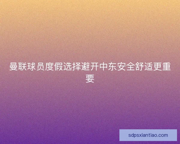 曼联球员度假选择避开中东安全舒适更重要 曼联球员度假选择避开中东安全舒适更重要