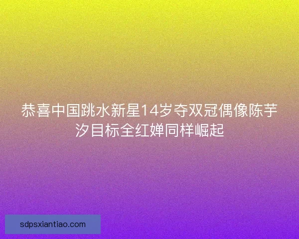 恭喜中国跳水新星14岁夺双冠偶像陈芋汐目标全红婵同样崛起 恭喜中国跳水新星14岁夺双冠偶像陈芋汐目标全红婵同样崛起